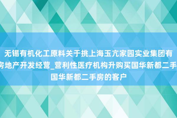 无锡有机化工原料关于挑上海玉亢家园实业集团有限公司_房地产开发经营_营利性医疗机构升购买国华新都二手房的客户