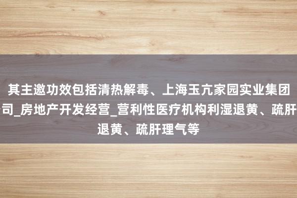 其主邀功效包括清热解毒、上海玉亢家园实业集团有限公司_房地产开发经营_营利性医疗机构利湿退黄、疏肝理气等